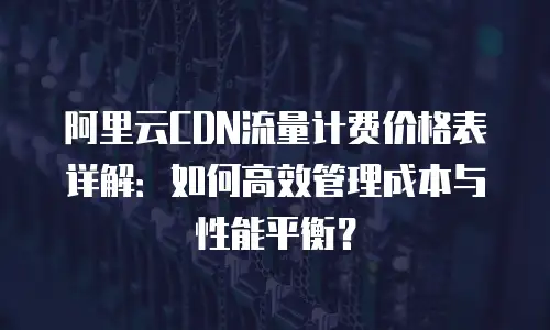 阿里云CDN流量计费价格表详解：如何高效管理成本与性能平衡？