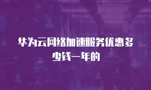 华为云网络加速服务优惠多少钱一年的