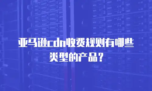 亚马逊cdn收费规则有哪些类型的产品？