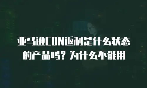 亚马逊CDN返利是什么状态的产品吗？为什么不能用