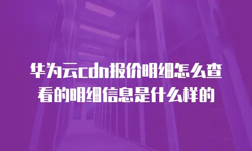 华为云cdn报价明细怎么查看的明细信息是什么样的