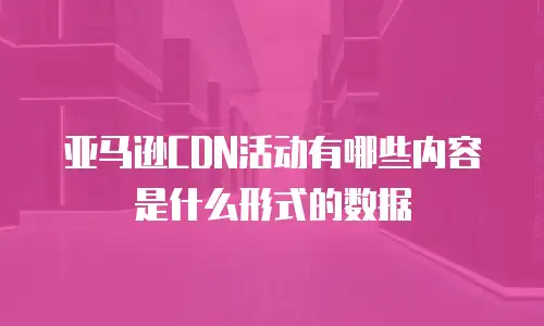 亚马逊CDN活动有哪些内容是什么形式的数据