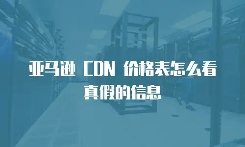 亚马逊 CDN 价格表怎么看真假的信息