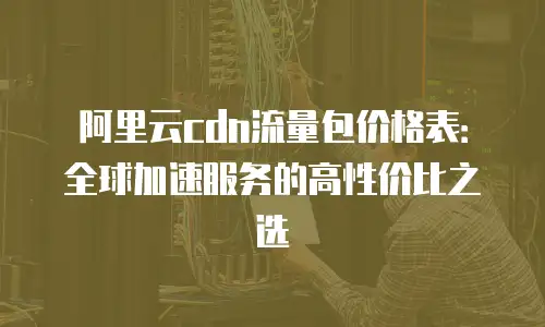 阿里云cdn流量包价格表：全球加速服务的高性价比之选