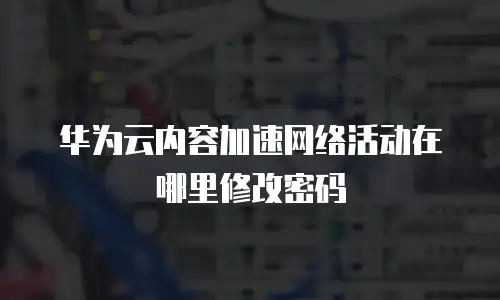 华为云内容加速网络活动在哪里修改密码