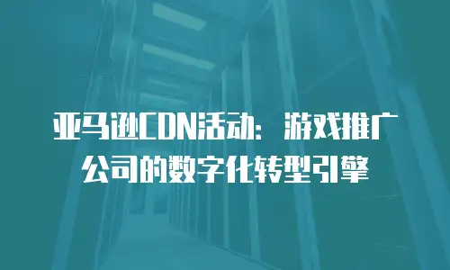 亚马逊CDN活动：游戏推广公司的数字化转型引擎