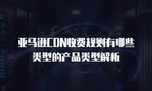 亚马逊CDN收费规则有哪些类型的产品类型解析