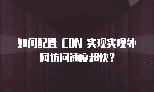 如何配置 CDN 实现实现外网访问速度超快？