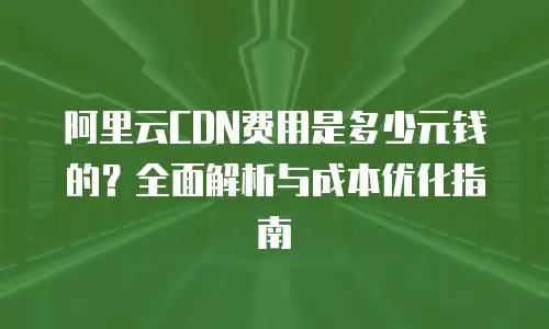 阿里云CDN费用是多少元钱的？全面解析与成本优化指南
