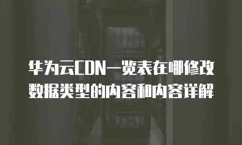 华为云CDN一览表在哪修改数据类型的内容和内容详解