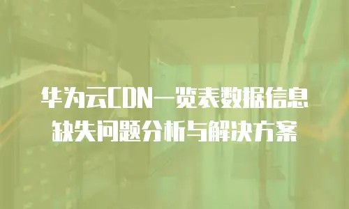 华为云CDN一览表数据信息缺失问题分析与解决方案