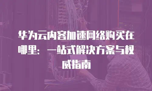 华为云内容加速网络购买在哪里：一站式解决方案与权威指南