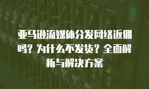 亚马逊流媒体分发网络返佣吗？为什么不发货？全面解析与解决方案