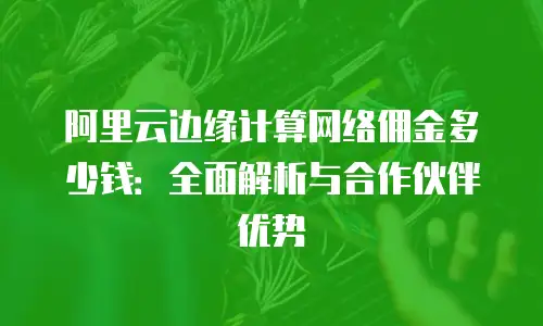 阿里云边缘计算网络佣金多少钱：全面解析与合作伙伴优势