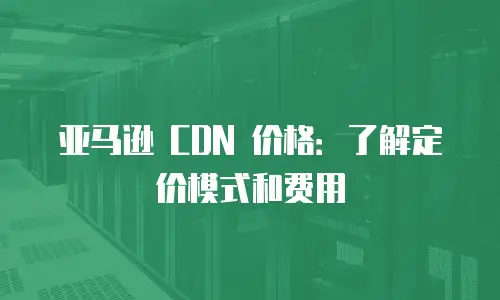 亚马逊 CDN 价格：了解定价模式和费用