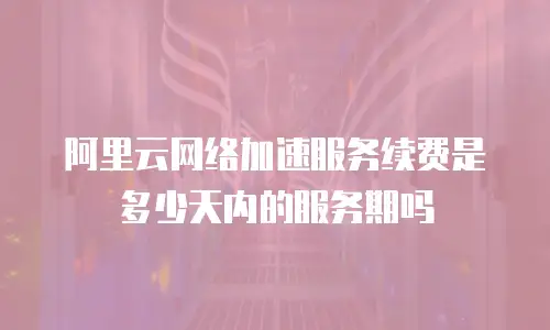 阿里云网络加速服务续费是多少天内的服务期吗