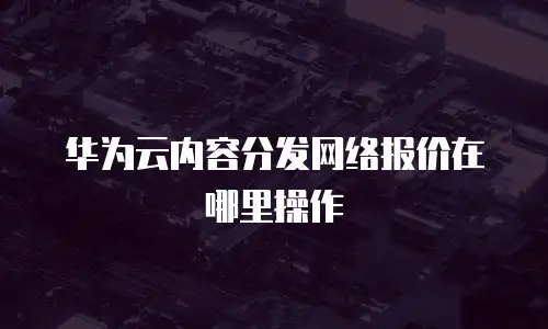 华为云内容分发网络报价在哪里操作