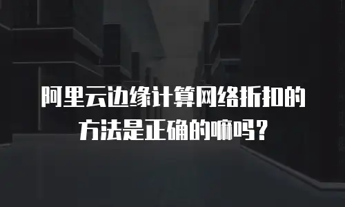 阿里云边缘计算网络折扣的方法是正确的嘛吗？