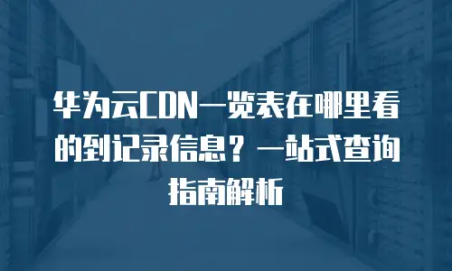 华为云CDN一览表在哪里看的到记录信息？一站式查询指南解析