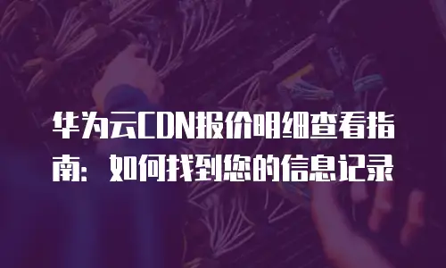 华为云CDN报价明细查看指南：如何找到您的信息记录