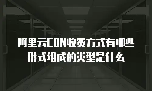 阿里云CDN收费方式有哪些形式组成的类型是什么