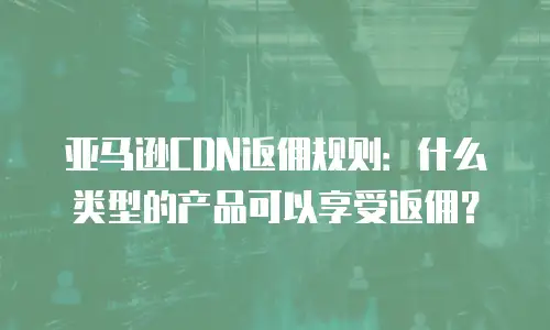 亚马逊CDN返佣规则：什么类型的产品可以享受返佣？