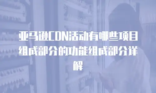 亚马逊CDN活动有哪些项目组成部分的功能组成部分详解