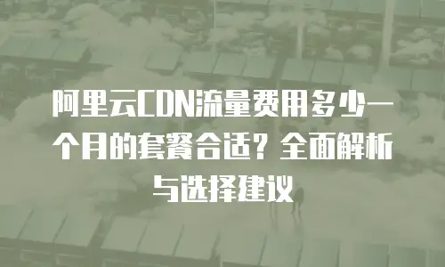 阿里云CDN流量费用多少一个月的套餐合适？全面解析与选择建议