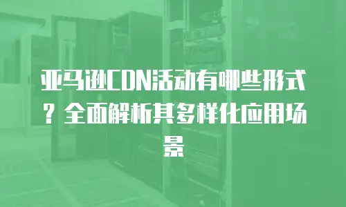 亚马逊CDN活动有哪些形式？全面解析其多样化应用场景