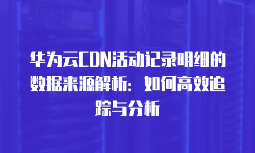 华为云CDN活动记录明细的数据来源解析：如何高效追踪与分析