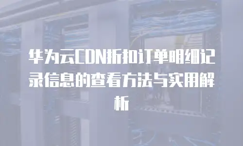 华为云CDN折扣订单明细记录信息的查看方法与实用解析