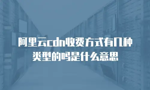 阿里云cdn收费方式有几种类型的吗是什么意思