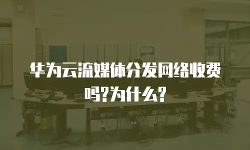 华为云流媒体分发网络收费吗?为什么?