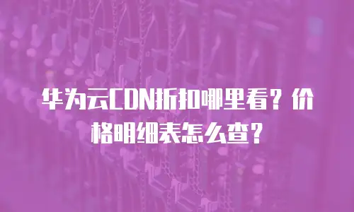 华为云CDN折扣哪里看？价格明细表怎么查？