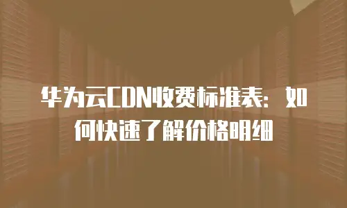 华为云CDN收费标准表：如何快速了解价格明细