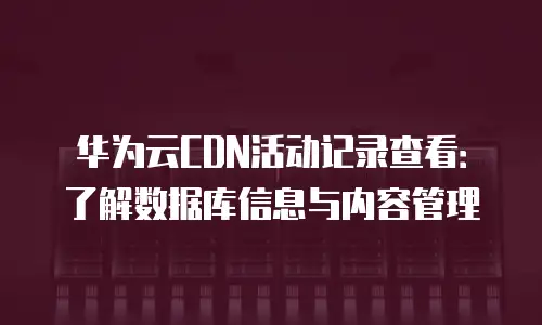 华为云CDN活动记录查看：了解数据库信息与内容管理