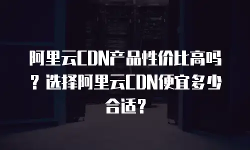 阿里云CDN产品性价比高吗？选择阿里云CDN便宜多少合适？