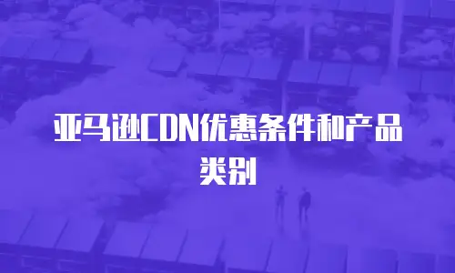 亚马逊CDN优惠条件和产品类别