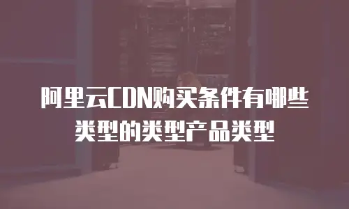 阿里云CDN购买条件有哪些类型的类型产品类型