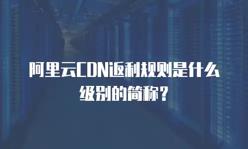 阿里云CDN返利规则是什么级别的简称？