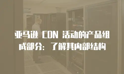 亚马逊 CDN 活动的产品组成部分：了解其内部结构