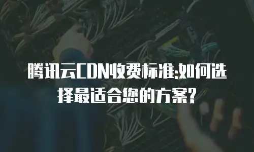 腾讯云CDN收费标准:如何选择最适合您的方案?