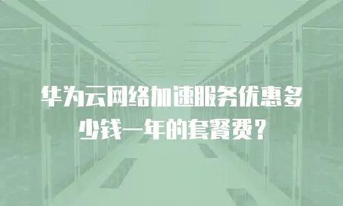 华为云网络加速服务优惠多少钱一年的套餐费？