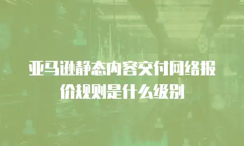 亚马逊静态内容交付网络报价规则是什么级别