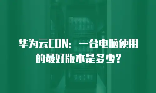 华为云CDN：一台电脑使用的最好版本是多少？