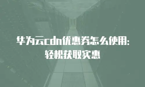 华为云cdn优惠券怎么使用：轻松获取实惠
