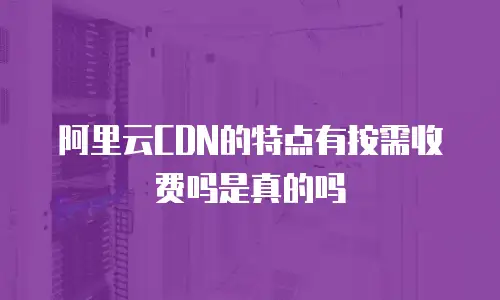 阿里云CDN的特点有按需收费吗是真的吗