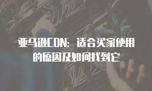 亚马逊CDN：适合买家使用的原因及如何找到它