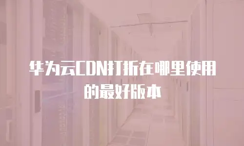 华为云CDN打折在哪里使用的最好版本