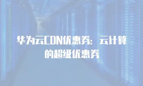 华为云CDN优惠券：云计算的超级优惠券